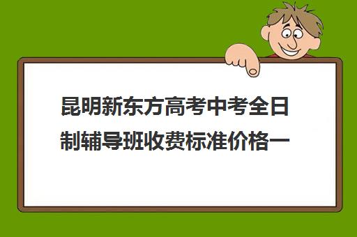 昆明新东方高考中考全日制辅导班收费标准价格一览(10个人一班辅导班收费)