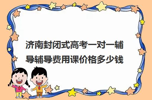 济南封闭式高考一对一辅导辅导费用课价格多少钱(济南最好的高考辅导班)