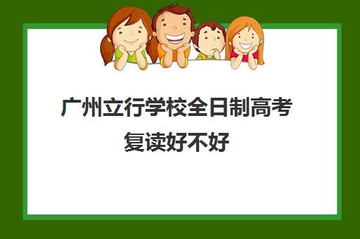 广州立行学校全日制高考复读好不好(立行高考复读怎么样)