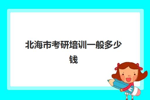 北海市考研培训一般多少钱(北海有考研考点吗)