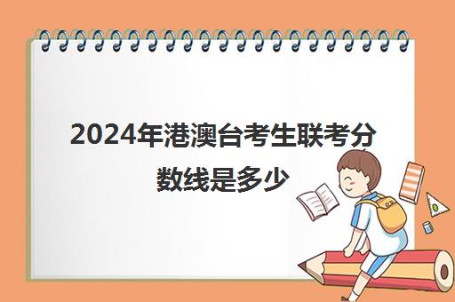 2024年港澳台考生联考分数线是多少(2024年港澳台全国联考录取分数线)