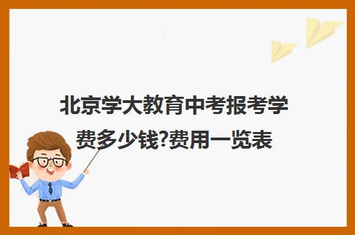 北京学大教育中考报考学费多少钱?费用一览表（北京初中提前招生有哪些学校）