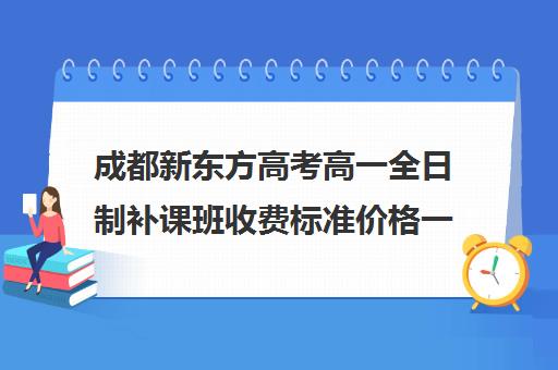 成都新东方高考高一全日制补课班收费标准价格一览(新东方高三一对一收费价格表)