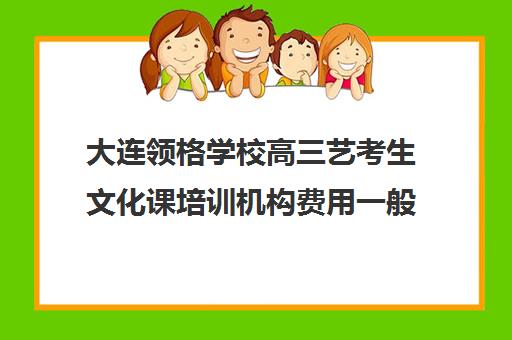 大连领格学校高三艺考生文化课培训机构费用一般多少钱(大连24格艺术学校)