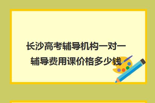 长沙高考辅导机构一对一辅导费用课价格多少钱(长沙艺考生文化课培训机构哪家好)