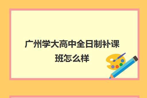 广州学大高中全日制补课班怎么样(高三怎么补课最有效)