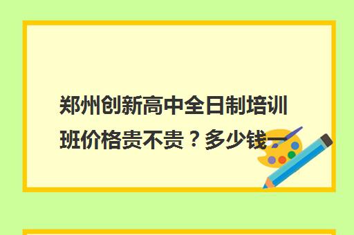 郑州创新高中全日制培训班价格贵不贵？多少钱一年(郑州比较好的高三培训学校)