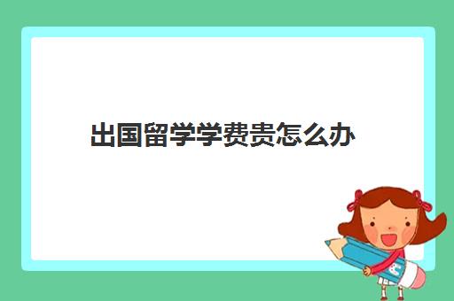 出国留学学费贵怎么办(什么条件才能出国留学)