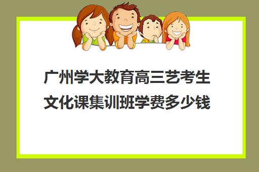 广州学大教育高三艺考生文化课集训班学费多少钱(艺考生文化课分数线)