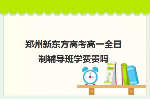 郑州新东方高考高一全日制辅导班学费贵吗(郑州高考辅导机构哪个好)