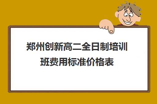 郑州创新高二全日制培训班费用标准价格表(郑州比较好的高三培训学校)