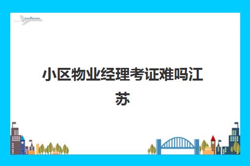 小区物业经理考证难吗江苏(苏州物业经理证在哪里报名考)