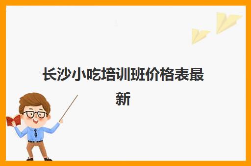 长沙小吃培训班价格表最新(长沙小吃培训去哪里学最好)