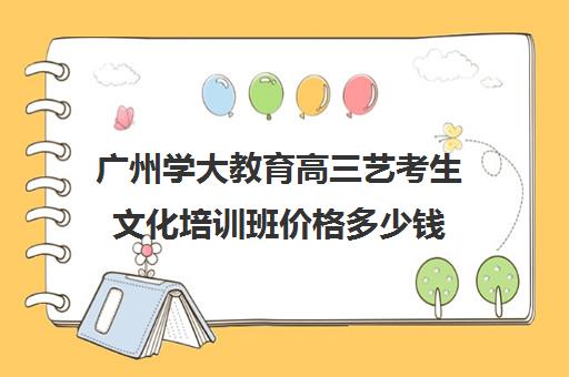 广州学大教育高三艺考生文化培训班价格多少钱(广州艺考培训学校前十)