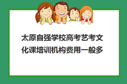 太原自强学校高考艺考文化课培训机构费用一般多少钱(太原艺考生文化课培训学校哪家好