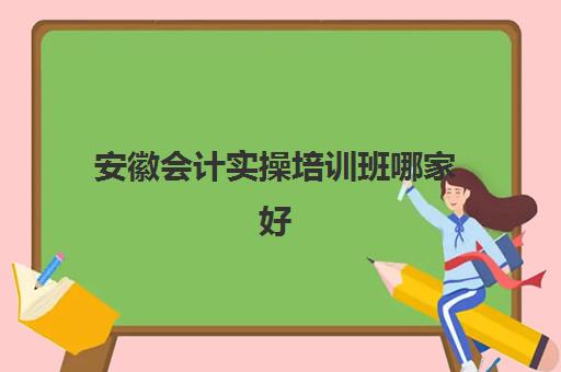 安徽会计实操培训班哪家好(阜阳会计培训哪家好一点)