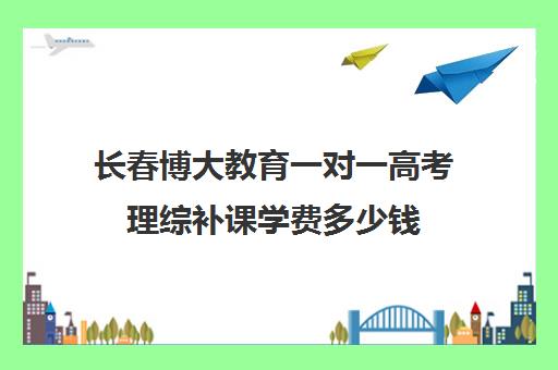 长春博大教育一对一高考理综补课学费多少钱(高考一对一教育咨询1小时多少钱)