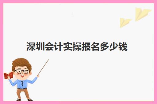 深圳会计实操报名多少钱(深圳排名前三会计培训机构)