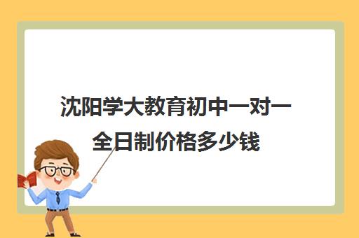 沈阳学大教育初中一对一全日制价格多少钱(全日制补课有用吗)