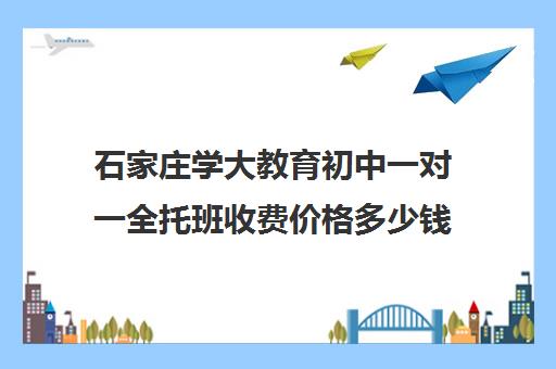 石家庄学大教育初中一对一全托班收费价格多少钱(石家庄初中一对一收费)