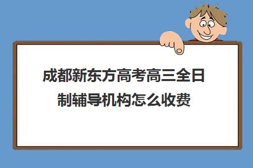 成都新东方高考高三全日制辅导机构怎么收费(新东方艺考文化冲刺班)