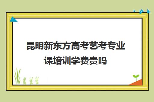 昆明新东方高考艺考专业课培训学费贵吗(新东方艺考文化课全日制辅导)