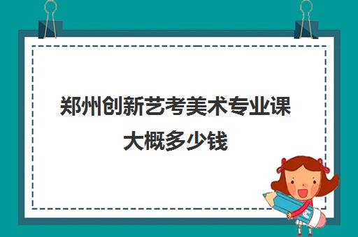 郑州创新艺考美术专业课大概多少钱(郑州美术培训班排行榜)