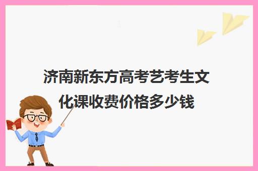 济南新东方高考艺考生文化课收费价格多少钱(新东方艺考文化课全日制辅导)