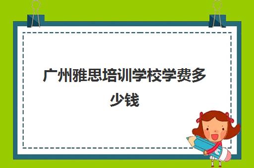 广州雅思培训学校学费多少钱(广州雅思培训机构哪家好)