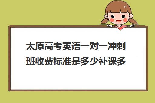 太原高考英语一对一冲刺班收费标准是多少补课多少钱一小时(太原高中补课机构排行榜)