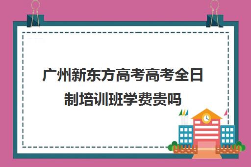 广州新东方高考高考全日制培训班学费贵吗(郑州新东方高三全日制)