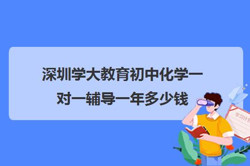 深圳学大教育初中化学一对一辅导一年多少钱(新东方和学大教育哪个好)