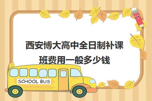 西安博大高中全日制补课班费用一般多少钱(西安高考补课最哪个学校好)