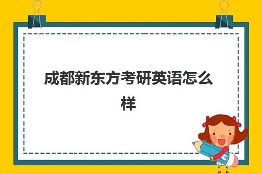 成都新东方考研英语怎么样(新东方英语考研班有用吗)