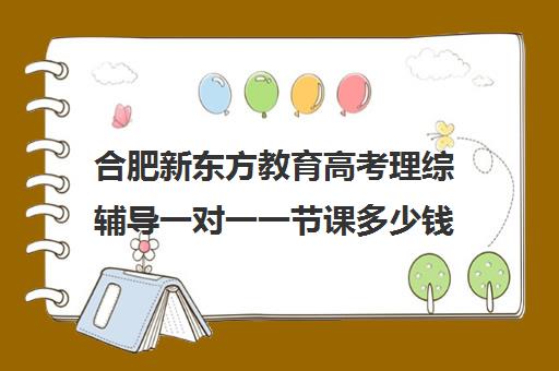 合肥新东方教育高考理综辅导一对一一节课多少钱(新东方一对一效果如何)