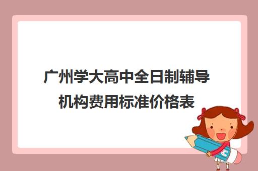 广州学大高中全日制辅导机构费用标准价格表(广州最厉害高中补课机构)