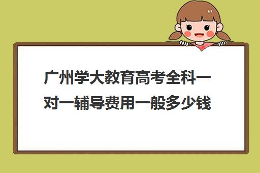 广州学大教育高考全科一对一辅导费用一般多少钱(高三一对一辅导)