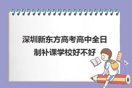 深圳新东方高考高中全日制补课学校好不好(深圳高中补课一对一价格)