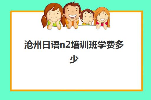 沧州日语n2培训班学费多少(保定日语培训班哪个好)