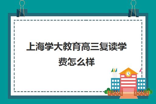 上海学大教育高三复读学费怎么样（学大教育复读怎么样）