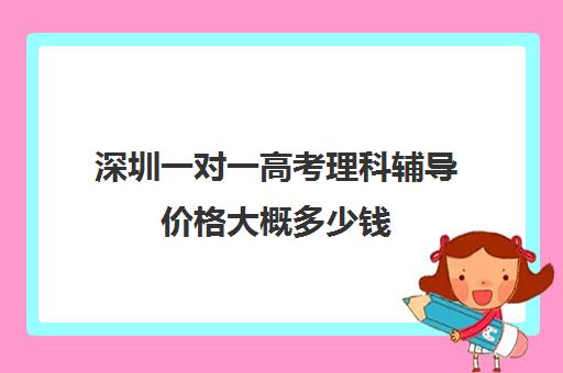 深圳一对一高考理科辅导价格大概多少钱(一对一辅导收费)