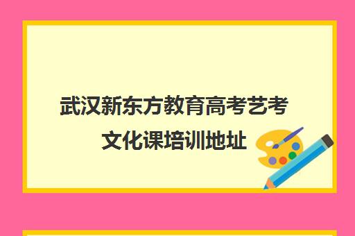 武汉新东方教育高考艺考文化课培训地址(新东方有艺考生文化集训吗)