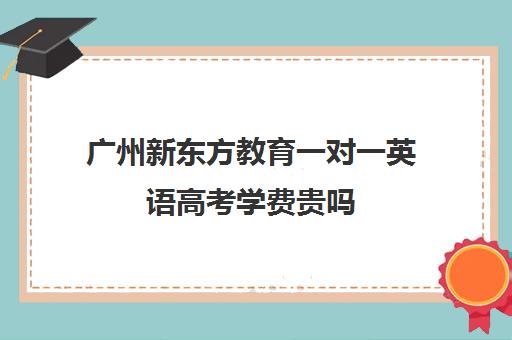 广州新东方教育一对一英语高考学费贵吗(新东方高三一对一收费价格表)