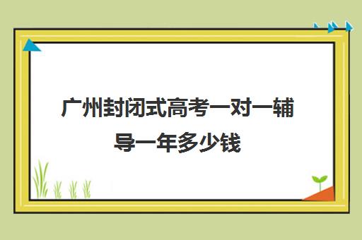 广州封闭式高考一对一辅导一年多少钱(广州高考冲刺班封闭式全日制)