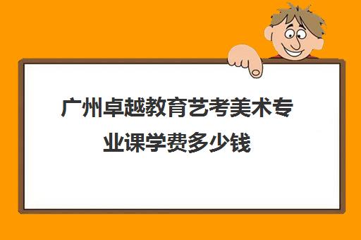 广州卓越教育艺考美术专业课学费多少钱(广州艺术学校学费多少)