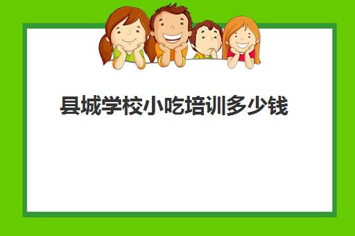 县城学校小吃培训多少钱(学小吃培训需要多少钱)