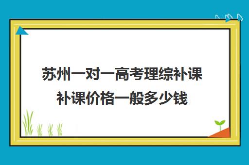 苏州一对一高考理综补课补课价格一般多少钱(高中补课一对一收费标准)