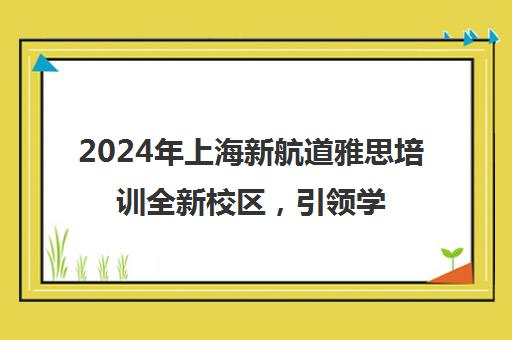 2024年上海新航道雅思培训全新校区，引领学习新潮流