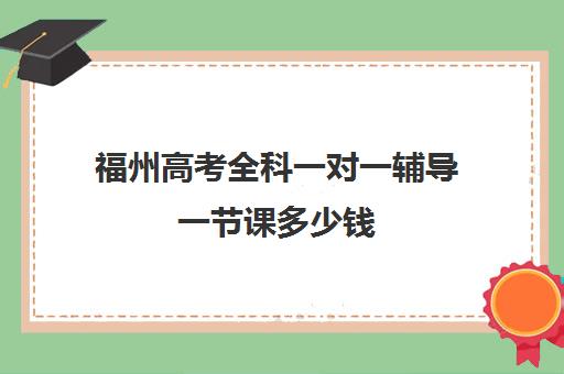 福州高考全科一对一辅导一节课多少钱(福州高中补课机构排名)