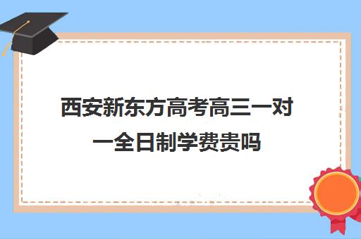 西安新东方高考高三一对一全日制学费贵吗(西安高三冲刺班封闭式一般多少钱)